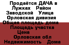 Продаётся ДАЧА в Лужках › Район ­ Заводской › Улица ­ 6 Орловская дивизия › Общая площадь дома ­ 25 › Площадь участка ­ 7 › Цена ­ 500 000 - Орловская обл. Недвижимость » Дома, коттеджи, дачи продажа   . Орловская обл.